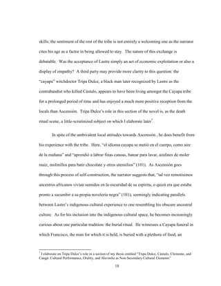 18
skills; the sentiment of the rest of the tribe is not entirely a welcoming one as the narrator
cites his age as a factor in being allowed to stay. The nature of this exchange is
debatable. Was the acceptance of Lastre simply an act of economic exploitation or also a
display of empathy? A third party may provide more clarity to this question: the
“cayapa” witchdoctor Tripa Dulce, a black man later recognized by Lastre as the
contrabandist who killed Cástulo, appears to have been living amongst the Cayapa tribe
for a prolonged period of time and has enjoyed a much more positive reception from the
locals than Ascensión. Tripa Dulce’s role in this section of the novel is, as the death
ritual scene, a little-scrutinized subject on which I elaborate later7
.
In spite of the ambivalent local attitudes towards Ascensión , he does benefit from
his experience with the tribe. Here, “el idioma cayapa se metió en el cuerpo, como aire
de la mañana” and “aprendió a labrar finas canoas, batear para lavar, azafates de moler
maíz, molinillos para batir chocolate y otros utensilios” (101). As Ascensión goes
through this process of self-construction, the narrator suggests that, “tal vez remotísimos
ancestros africanos vivían sumidos en la oscuridad de su espíritu, o quizá era que estaba
pronto a sucumbir a su propia novelería negra” (101), seemingly indicating parallels
between Lastre’s indigenous cultural experience to one resembling his obscure ancestral
culture. As for his inclusion into the indigenous cultural space, he becomes increasingly
curious about one particular tradition: the burial ritual. He witnesses a Cayapa funeral in
which Francisco, the man for which it is held, is buried with a plethora of food, an
7
I elaborate on Tripa Dulce’s role in a section of my thesis entitled “Tripa Dulce, Cástulo, Clemente, and
Cangá: Cultural Performance, Orality, and Marimba as Non-Secondary Cultural Elements”
 