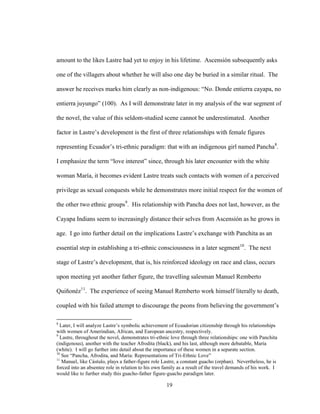 19
amount to the likes Lastre had yet to enjoy in his lifetime. Ascensión subsequently asks
one of the villagers about whether he will also one day be buried in a similar ritual. The
answer he receives marks him clearly as non-indigenous: “No. Donde entierra cayapa, no
entierra juyungo” (100). As I will demonstrate later in my analysis of the war segment of
the novel, the value of this seldom-studied scene cannot be underestimated. Another
factor in Lastre’s development is the first of three relationships with female figures
representing Ecuador’s tri-ethnic paradigm: that with an indigenous girl named Pancha8
.
I emphasize the term “love interest” since, through his later encounter with the white
woman María, it becomes evident Lastre treats such contacts with women of a perceived
privilege as sexual conquests while he demonstrates more initial respect for the women of
the other two ethnic groups9
. His relationship with Pancha does not last, however, as the
Cayapa Indians seem to increasingly distance their selves from Ascensión as he grows in
age. I go into further detail on the implications Lastre’s exchange with Panchita as an
essential step in establishing a tri-ethnic consciousness in a later segment10
. The next
stage of Lastre’s development, that is, his reinforced ideology on race and class, occurs
upon meeting yet another father figure, the travelling salesman Manuel Remberto
Quiñonéz11
. The experience of seeing Manuel Remberto work himself literally to death,
coupled with his failed attempt to discourage the peons from believing the government’s
8
Later, I will analyze Lastre’s symbolic achievement of Ecuadorian citizenship through his relationships
with women of Amerindian, African, and European ancestry, respectively.
9
Lastre, throughout the novel, demonstrates tri-ethnic love through three relationships: one with Panchita
(indigenous), another with the teacher Afrodita (black), and his last, although more debatable, María
(white). I will go further into detail about the importance of these women in a separate section.
10
See “Pancha, Afrodita, and María: Representations of Tri-Ethnic Love”
11
Manuel, like Cástulo, plays a father-figure role Lastre, a constant guacho (orphan). Nevertheless, he is
forced into an absentee role in relation to his own family as a result of the travel demands of his work. I
would like to further study this guacho-father figure-guacho paradigm later.
 
