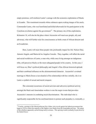 20
empty promises, will reinforce Lastre’s outrage with the economic exploitation of blacks
in Ecuador. This resentment towards whites enhances upon evoking images of his uncle,
Commander Lastre, who was humiliated and killed afterwards for his participation in the
Conchista revolution against the government12
. The primary site of this exploitation,
Kilómetro 18, will also be the place where Ascensión will meet new people, ally and
adversary, who will further raise his consciousness as both a man of African descent and
an Ecuadorian.
Here, Lastre will meet three people who profoundly impact his life: Nelson Díaz,
Antonio Angulo, and María de los Ángeles Caicedo. They, together, will affect the racial
and social worldview of Lastre, a man who, while once living amongst an indigenous
tribe, still perceives blacks as the most subjugated people in his country. In this case, I
will focus on, Díaz’s political philosophy and Angulo’s Pan-African historical aptitude
and their combined influence on the aforementioned character. Ascensión’s eventual
marriage to María forces a reevaluation of his relationship with her; initially, she is to
Lastre a symbol of sexual and racial conquest.
The consistent occurrence of social activism and subversive political activity
amongst the black and Amerindian workers is one the major events that provokes
Ascensión’s interests in combating racial discrimination. The individual who is
significantly responsible for his newfound desire to protest such prejudice is, ironically, a
12
Concha, a protégé of the liberal politician Eloy Alfaro, led a revolt against the federal government that
began in 1914 in which the majority of the fighters were blacks from the Esmeraldas province. The nature
of this rebellion apparently carried strong racial overtones. This uprising would eventually be put down by
the federal forces.
 