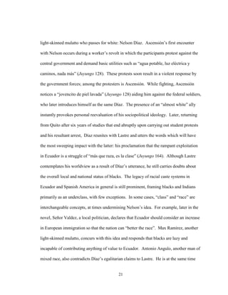 21
light-skinned mulatto who passes for white: Nelson Díaz. Ascensión’s first encounter
with Nelson occurs during a worker’s revolt in which the participants protest against the
central government and demand basic utilities such as “agua potable, luz eléctrica y
caminos, nada más” (Juyungo 128). These protests soon result in a violent response by
the government forces; among the protesters is Ascensión. While fighting, Ascensión
notices a “jovencito de piel lavada” (Juyungo 128) aiding him against the federal soldiers,
who later introduces himself as the same Díaz. The presence of an “almost white” ally
instantly provokes personal reevaluation of his sociopolitical ideology. Later, returning
from Quito after six years of studies that end abruptly upon carrying out student protests
and his resultant arrest, Díaz reunites with Lastre and utters the words which will have
the most sweeping impact with the latter: his proclamation that the rampant exploitation
in Ecuador is a struggle of “más que raza, es la clase” (Juyungo 164). Although Lastre
contemplates his worldview as a result of Díaz’s utterance, he still carries doubts about
the overall local and national status of blacks. The legacy of racial caste systems in
Ecuador and Spanish America in general is still prominent, framing blacks and Indians
primarily as an underclass, with few exceptions. In some cases, “class” and “race” are
interchangeable concepts, at times undermining Nelson’s idea. For example, later in the
novel, Señor Valdez, a local politician, declares that Ecuador should consider an increase
in European immigration so that the nation can “better the race”. Max Ramírez, another
light-skinned mulatto, concurs with this idea and responds that blacks are lazy and
incapable of contributing anything of value to Ecuador. Antonio Angulo, another man of
mixed race, also contradicts Díaz’s egalitarian claims to Lastre. He is at the same time
 