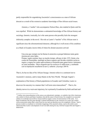 22
partly responsible for engendering Ascensión’s consciousness as a man of African
descent as a result of his extensive academic knowledge of Pan-African social issues.
Antonio, a “zambo” who accompanies Nelson Díaz, also studied in Quito until he
was expelled. While he demonstrates a substantial knowledge of Pan-African history and
sociology Antonio, ironically, he is the same person who possibly feels the strongest
inferiority complex in the novel. His role as Lastre’s “teacher” of his African roots is
significant since the aforementioned character, although he is well aware of his condition
as a black in Ecuador, knows little of where his distant ancestors arrived:
Una cosa que siempre me ha llamao la atención es porqué habemos tanta gente
morena por estos lados.
Porque, según cuentan, hace ya mucho tiempo, allá por el año 1553, frente a las
costas de Esmeraldas, naufragó un barco negrero que llevaba veintitrés esclavos
negros y negras los cuales aprovecharon el momento para ganar tierra e internarse
en estas montañas. Otros aseguran que los esclavos se sublevaron, y acabando
con la tripulación encallaron la nave y saltaron. (Juyungo 268-9)
That is, he has no idea of his African lineage; Antonio refers to a continent lost to
Ascensión’s memory, and to many blacks in the New World. Through Angulo’s
explanation of the history of black populations in Ecuador and Colombia, Lastre re-
discovers his ancestry in a manner that I will term retro-transcultural13
. That is, his
identity moves in a west-east trajectory; he is primarily Ecuadorian by birth and land and
13
I define retro-transculturation in this sense as an educational, nostalgic, or symbolic trip (Afro-Americans
who settled in Liberia and black Canadians who did the same in Sierra Leone, for example) to an ancestral
culture in an attempt (successful or unsuccessful) to regain a sense of consciousness of the same. As a
black Ecuadorian who has gone through a cultural hybridization in the Americas, he comes into contact
with an anscestral culture that is alien from his own and can therefore never be completely African. Such a
process results in a mythical or verisimilar imagining of the ancestral culture, such as the earlier scene
which describes Lastre’s development of survival skills during his stay with the Cayapa tribe and Angulo’s
didacticism.
 