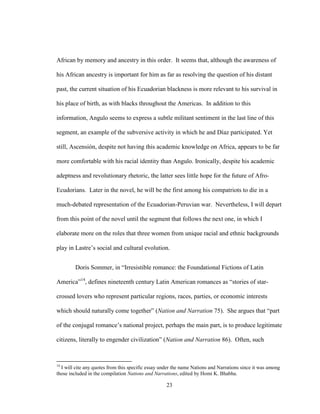23
African by memory and ancestry in this order. It seems that, although the awareness of
his African ancestry is important for him as far as resolving the question of his distant
past, the current situation of his Ecuadorian blackness is more relevant to his survival in
his place of birth, as with blacks throughout the Americas. In addition to this
information, Angulo seems to express a subtle militant sentiment in the last line of this
segment, an example of the subversive activity in which he and Díaz participated. Yet
still, Ascensión, despite not having this academic knowledge on Africa, appears to be far
more comfortable with his racial identity than Angulo. Ironically, despite his academic
adeptness and revolutionary rhetoric, the latter sees little hope for the future of Afro-
Ecudorians. Later in the novel, he will be the first among his compatriots to die in a
much-debated representation of the Ecuadorian-Peruvian war. Nevertheless, I will depart
from this point of the novel until the segment that follows the next one, in which I
elaborate more on the roles that three women from unique racial and ethnic backgrounds
play in Lastre’s social and cultural evolution.
Doris Sommer, in “Irresistible romance: the Foundational Fictions of Latin
America”14
, defines nineteenth century Latin American romances as “stories of star-
crossed lovers who represent particular regions, races, parties, or economic interests
which should naturally come together” (Nation and Narration 75). She argues that “part
of the conjugal romance’s national project, perhaps the main part, is to produce legitimate
citizens, literally to engender civilization” (Nation and Narration 86). Often, such
14
I will cite any quotes from this specific essay under the name Nations and Narrations since it was among
those included in the compilation Nations and Narrations, edited by Homi K. Bhabha.
 