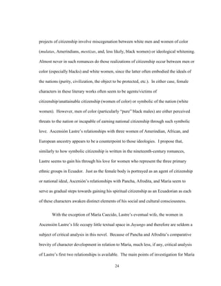 24
projects of citizenship involve miscegenation between white men and women of color
(mulatas, Amerindians, mestizas, and, less likely, black women) or ideological whitening.
Almost never in such romances do those realizations of citizenship occur between men or
color (especially blacks) and white women, since the latter often embodied the ideals of
the nations (purity, civilization, the object to be protected, etc.). In either case, female
characters in these literary works often seem to be agents/victims of
citizenship/unattainable citizenship (women of color) or symbolic of the nation (white
women). However, men of color (particularly “pure” black males) are either perceived
threats to the nation or incapable of earning national citizenship through such symbolic
love. Ascensión Lastre’s relationships with three women of Amerindian, African, and
European ancestry appears to be a counterpoint to those ideologies. I propose that,
similarly to how symbolic citizenship is written in the nineteenth-century romances,
Lastre seems to gain his through his love for women who represent the three primary
ethnic groups in Ecuador. Just as the female body is portrayed as an agent of citizenship
or national ideal, Ascenión’s relationships with Pancha, Afrodita, and María seem to
serve as gradual steps towards gaining his spiritual citizenship as an Ecuadorian as each
of these characters awaken distinct elements of his social and cultural consciousness.
With the exception of María Caecido, Lastre’s eventual wife, the women in
Ascensión Lastre’s life occupy little textual space in Juyungo and therefore are seldom a
subject of critical analysis in this novel. Because of Pancha and Afrodita’s comparative
brevity of character development in relation to María, much less, if any, critical analysis
of Lastre’s first two relationships is available. The main points of investigation for María
 