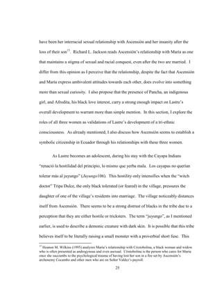 25
have been her interracial sexual relationship with Ascensión and her insanity after the
loss of their son15
. Richard L. Jackson reads Ascensión’s relationship with María as one
that maintains a stigma of sexual and racial conquest, even after the two are married. I
differ from this opinion as I perceive that the relationship, despite the fact that Ascensión
and María express ambivalent attitudes towards each other, does evolve into something
more than sexual curiosity. I also propose that the presence of Pancha, an indigenous
girl, and Afrodita, his black love interest, carry a strong enough impact on Lastre’s
overall development to warrant more than simple mention. In this section, I explore the
roles of all three women as validations of Lastre’s development of a tri-ethnic
consciousness. As already mentioned, I also discuss how Ascensión seems to establish a
symbolic citizenship in Ecuador through his relationships with these three women.
As Lastre becomes an adolescent, during his stay with the Cayapa Indians
“renació la hostilidad del principio, lo mismo que yerba mala. Los cayapas no querían
tolerar más al juyungo” (Juyungo106). This hostility only intensifies when the “witch
doctor” Tripa Dulce, the only black tolerated (or feared) in the village, pressures the
daughter of one of the village’s residents into marriage. The village noticeably distances
itself from Ascensión. There seems to be a strong distrust of blacks in the tribe due to a
perception that they are either hostile or tricksters. The term “juyungo”, as I mentioned
earlier, is used to describe a demonic creature with dark skin. It is possible that this tribe
believes itself to be literally raising a small monster with a proverbial short fuse. This
15
Heanon M. Wilkins (1995) analyzes María’s relationship with Cristobolina, a black woman and widow
who is often presented as androgynous and even asexual. Cristobolina is the person who cares for María
once she succumbs to the psychological trauma of having lost her son in a fire set by Ascensión’s
archenemy Cocambo and other men who are on Señor Valdez’s payroll.
 