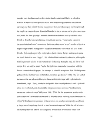 26
moniker may also have much to do with the local reputation of blacks as relentless
warriors as a result of their previous bouts with the federal government (the Concha
uprising) and their initially hostile encounters with Amerindians upon marching through
the jungles to escape slavery. Franklin Miranda, in Hacia una narrativa afroecuatoriana,
also points out how “juyungo” becomes a term of endearment used by Lastre’s close
friends to describe his overwhelming strength and resolve. There is also a point in
Juyungo that cites Lastre’s resentment for the use of the term “negro” to refer to him in a
negative light and his more positive reception of the same word when it is used by his
friends. Both words seem to be portrayed as divisive terms that are analogous to using
the North American term “nigger”. His relationship with this tribe of course, although he
learns significant lessons in survival and self-sufficiency during his stay, has never been
strong. It is not until he meets Pancha that he feels a meaningful connection with the
human element of the Cayapas. He manages to establish acceptance from this indigenous
girl despite the fact that “casi no hablaban, no sabían qué decirse” (106). The few verbal
exchanges that are referenced between Lastre and the tribe deal with exploitation (el
Gobernador, Tripa Dulce), death (the indigenous man who responds to Lastre’s question
about his own burial), and distance (the indigenous man’s response: “donde entierra
cayapa, no entierra juyungo”) (Juyungo 100). While the few scenes that pertain to the
contact between Lastre and Pancha seem to describe sexual curiosity, such as the scene in
which “él dejaba correr sus manos ávidas y torpes por aquellos senos erectos y cobrizos
y, luego, entre los quites y risas de la otra, buscaba otras partes” (106), he still achieves
an exchange between a black and indigenous person in an environment where such
 
