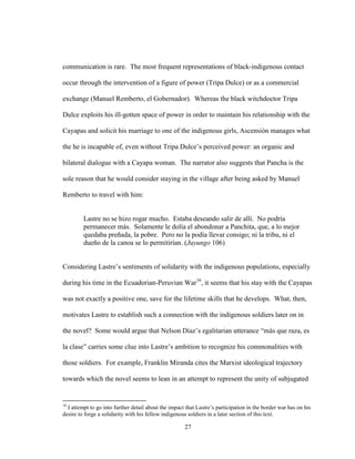 27
communication is rare. The most frequent representations of black-indigenous contact
occur through the intervention of a figure of power (Tripa Dulce) or as a commercial
exchange (Manuel Remberto, el Gobernador). Whereas the black witchdoctor Tripa
Dulce exploits his ill-gotten space of power in order to maintain his relationship with the
Cayapas and solicit his marriage to one of the indigenous girls, Ascensión manages what
the he is incapable of, even without Tripa Dulce’s perceived power: an organic and
bilateral dialogue with a Cayapa woman. The narrator also suggests that Pancha is the
sole reason that he would consider staying in the village after being asked by Manuel
Remberto to travel with him:
Lastre no se hizo rogar mucho. Estaba deseando salir de allí. No podría
permanecer más. Solamente le dolía el abondonar a Panchita, que, a lo mejor
quedaba preñada, la pobre. Pero no la podía llevar consigo; ni la tribu, ni el
dueño de la canoa se lo permitirían. (Juyungo 106)
Considering Lastre’s sentiments of solidarity with the indigenous populations, especially
during his time in the Ecuadorian-Peruvian War16
, it seems that his stay with the Cayapas
was not exactly a positive one, save for the lifetime skills that he develops. What, then,
motivates Lastre to establish such a connection with the indigenous soldiers later on in
the novel? Some would argue that Nelson Díaz’s egalitarian utterance “más que raza, es
la clase” carries some clue into Lastre’s ambition to recognize his commonalities with
those soldiers. For example, Franklin Miranda cites the Marxist ideological trajectory
towards which the novel seems to lean in an attempt to represent the unity of subjugated
16
I attempt to go into further detail about the impact that Lastre’s participation in the border war has on his
desire to forge a solidarity with his fellow indigenous soldiers in a later section of this text.
 
