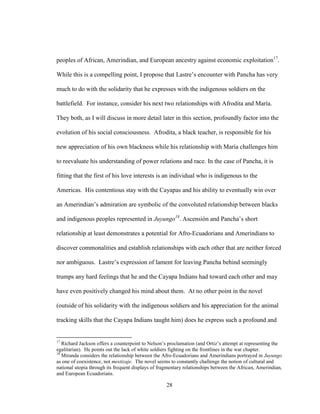 28
peoples of African, Amerindian, and European ancestry against economic exploitation17
.
While this is a compelling point, I propose that Lastre’s encounter with Pancha has very
much to do with the solidarity that he expresses with the indigenous soldiers on the
battlefield. For instance, consider his next two relationships with Afrodita and María.
They both, as I will discuss in more detail later in this section, profoundly factor into the
evolution of his social consciousness. Afrodita, a black teacher, is responsible for his
new appreciation of his own blackness while his relationship with María challenges him
to reevaluate his understanding of power relations and race. In the case of Pancha, it is
fitting that the first of his love interests is an individual who is indigenous to the
Americas. His contentious stay with the Cayapas and his ability to eventually win over
an Amerindian’s admiration are symbolic of the convoluted relationship between blacks
and indigenous peoples represented in Juyungo18
. Ascensión and Pancha’s short
relationship at least demonstrates a potential for Afro-Ecuadorians and Amerindians to
discover commonalities and establish relationships with each other that are neither forced
nor ambiguous. Lastre’s expression of lament for leaving Pancha behind seemingly
trumps any hard feelings that he and the Cayapa Indians had toward each other and may
have even positively changed his mind about them. At no other point in the novel
(outside of his solidarity with the indigenous soldiers and his appreciation for the animal
tracking skills that the Cayapa Indians taught him) does he express such a profound and
17
Richard Jackson offers a counterpoint to Nelson’s proclamation (and Ortiz’s attempt at representing the
egalitarian). He points out the lack of white soldiers fighting on the frontlines in the war chapter.
18
Miranda considers the relationship between the Afro-Ecuadorians and Amerindians portrayed in Juyungo
as one of coexistence, not mestizaje. The novel seems to constantly challenge the notion of cultural and
national utopia through its frequent displays of fragmentary relationships between the African, Amerindian,
and European Ecuadorians.
 