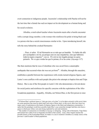 29
overt connection to indigenous people. Ascensión’s relationship with Pancha will not be
the last time that a female has such an impact on his development as a human being and
his social evolution.
Afrodita, a rural school teacher whom Ascensión meets after a hostile encounter
with a corrupt clergy member, is the woman who reinforces his pride in being black and
is a person who has a social consciousness similar to his. Upon introducing herself, she
tells the story behind the crooked Hermanito:
…Pues, sí señor. El tal Hermanito no es más que un bandido. Yo había ido allá
por acompañar a mi tía, no porque creo en esas majaderías, sino que habemos
todavía negros zoquetes19
, eso es. Él a mí no me tragaba porque no quise
peinarlo. No ve que a todas las que lo peinan, él se las come. (Juyungo 117)
She then mentions that he was a Colombian who was saved from a catastrophic
earthquake that occurred when she was not yet born20
. Afrodita, through this anecdote,
establishes a parallel between her experiences with crooks-turned-religious figures, and
Lastre’s own conflicts with such people (the priest who attempts to baptize him and Tripa
Dulce). She is one of the first people in Lastre’s life who demonstrates a fervent desire
for social justice and reinforces his specific concerns with the exploitation of the Afro-
Ecuadorian population. Arguably, Afrodita, not Nelson Díaz, is the first person to raise
19
If Nelson Díaz’s political stance is “más que raza, es la clase” is to be taken seriously in this novel, there
are some questions that must be asked (and I ask some of those later): in this novel, there have been two
major cases of exploitation at the hands of religious figures in the black and indigenous communities. I
opine that this paradigm would have possibly made Díaz’s case somewhat stronger had there also been a
scene in which poor whites were also being exploited by such and institution.
20
The number of connections to Colombia in Juyungo is intriguing. Along with el Hermanito, Tripa Dulce
and Cástulo have either lived or frequently travelled to that country. Later, when Angulo narrates the
possible history of the Esmeraldan blacks, he makes it a case to mention Colombia as a steady source of the
province’s (and Ecuador’s) black populations.
 