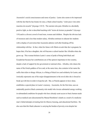 30
Ascensión’s social consciousness and sense of justice. Lastre also seems to be impressed
with the fact that he has found, for once, a black school teacher, “color poco visto entre
maestras de escuela” (Juyungo 118-9). The narrator also puts Afrodita in a decidedly
positive light, as she is described teaching with “textos de lectura ya pasados” (Juyungo
119) and to a diverse crowd of rural men, women and children. Despite the obvious lack
of resources and a less than modest salary, Afrodita continues to educate her students
with a display of conviction that Ascensión admires well after breaking off his
relationship with her. In fact, when his future wife María reveals that she is pregnant, he
hopes that, if he has a daughter, she will become a school teacher like Afrodita when she
grows up. This woman bolsters Lastre’s sense of pride of being both black and
Ecuadorian because her contributions are of the upmost importance to her country,
despite a lack of support by her government or national elites. Afrodita, who shares the
name of the Greek goddess of love and, at the same time, also contains in her name the
suffix that refers to things African, is a fitting of black love and solidarity for Lastre, and
ironically represents one of his major disappointments in the novel after she is forced to
break up with him in order to keep her job. She, as Pancha appears to have done,
establishes a special place in Lastre’s memory. Ascensión, for the first time, sees an
undeniably positive black community role model who invests substantial energy working
in substandard conditions for people who have already scant access to basic human needs
such as medical care (documented by Manuel Remberto’s death as a result of a medicine
man’s failed attempts at treating him for illness), housing, and educational facilities. He
also sees that this black educator is carrying the burden of poverty even despite her
 