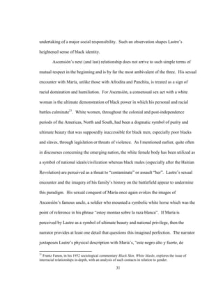 31
undertaking of a major social responsibility. Such an observation shapes Lastre’s
heightened sense of black identity.
Ascensión’s next (and last) relationship does not arrive to such simple terms of
mutual respect in the beginning and is by far the most ambivalent of the three. His sexual
encounter with María, unlike those with Afrodita and Panchita, is treated as a sign of
racial domination and humiliation. For Ascensión, a consensual sex act with a white
woman is the ultimate demonstration of black power in which his personal and racial
battles culminate21
. White women, throughout the colonial and post-independence
periods of the Americas, North and South, had been a dogmatic symbol of purity and
ultimate beauty that was supposedly inaccessible for black men, especially poor blacks
and slaves, through legislation or threats of violence. As I mentioned earlier, quite often
in discourses concerning the emerging nation, the white female body has been utilized as
a symbol of national ideals/civilization whereas black males (especially after the Haitian
Revolution) are perceived as a threat to “contaminate” or assault “her”. Lastre’s sexual
encounter and the imagery of his family’s history on the battlefield appear to undermine
this paradigm. His sexual conquest of María once again evokes the images of
Ascensión’s famous uncle, a soldier who mounted a symbolic white horse which was the
point of reference in his phrase “estoy montao sobre la raza blanca”. If María is
perceived by Lastre as a symbol of ultimate beauty and national privilege, then the
narrator provides at least one detail that questions this imagined perfection. The narrator
juxtaposes Lastre’s physical description with María’s, “este negro alto y fuerte, de
21
Frantz Fanon, in his 1952 sociological commentary Black Skin, White Masks, explores the issue of
interracial relationships in-depth, with an analysis of such contacts in relation to gender.
 