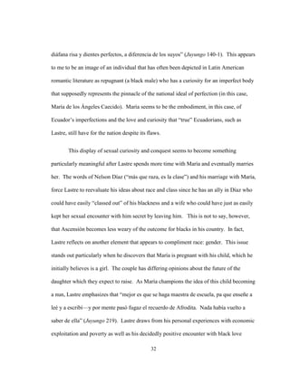 32
diáfana risa y dientes perfectos, a diferencia de los suyos” (Juyungo 140-1). This appears
to me to be an image of an individual that has often been depicted in Latin American
romantic literature as repugnant (a black male) who has a curiosity for an imperfect body
that supposedly represents the pinnacle of the national ideal of perfection (in this case,
María de los Ángeles Caecido). María seems to be the embodiment, in this case, of
Ecuador’s imperfections and the love and curiosity that “true” Ecuadorians, such as
Lastre, still have for the nation despite its flaws.
This display of sexual curiosity and conquest seems to become something
particularly meaningful after Lastre spends more time with María and eventually marries
her. The words of Nelson Díaz (“más que raza, es la clase”) and his marriage with María,
force Lastre to reevaluate his ideas about race and class since he has an ally in Díaz who
could have easily “classed out” of his blackness and a wife who could have just as easily
kept her sexual encounter with him secret by leaving him. This is not to say, however,
that Ascensión becomes less weary of the outcome for blacks in his country. In fact,
Lastre reflects on another element that appears to compliment race: gender. This issue
stands out particularly when he discovers that María is pregnant with his child, which he
initially believes is a girl. The couple has differing opinions about the future of the
daughter which they expect to raise. As María champions the idea of this child becoming
a nun, Lastre emphasizes that “mejor es que se haga maestra de escuela, pa que enseñe a
leé y a escribí—y por mente pasó fugaz el recuerdo de Afrodita. Nada había vuelto a
saber de ella” (Juyungo 219). Lastre draws from his personal experiences with economic
exploitation and poverty as well as his decidedly positive encounter with black love
 