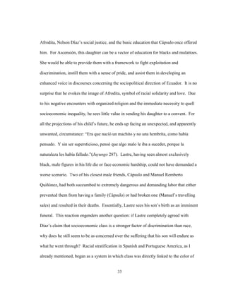 33
Afrodita, Nelson Díaz’s social justice, and the basic education that Cápsulo once offered
him. For Ascensión, this daughter can be a vector of education for blacks and mulattoes.
She would be able to provide them with a framework to fight exploitation and
discrimination, instill them with a sense of pride, and assist them in developing an
enhanced voice in discourses concerning the sociopolitical direction of Ecuador. It is no
surprise that he evokes the image of Afrodita, symbol of racial solidarity and love. Due
to his negative encounters with organized religion and the immediate necessity to quell
socioeconomic inequality, he sees little value in sending his daughter to a convent. For
all the projections of his child’s future, he ends up facing an unexpected, and apparently
unwanted, circumstance: “Era que nació un machito y no una hembrita, como había
pensado. Y sin ser supersticioso, pensó que algo malo le iba a suceder, porque la
naturaleza les había fallado.”(Juyungo 287). Lastre, having seen almost exclusively
black, male figures in his life die or face economic hardship, could not have demanded a
worse scenario. Two of his closest male friends, Cápsulo and Manuel Remberto
Quiñónez, had both succumbed to extremely dangerous and demanding labor that either
prevented them from having a family (Cápsulo) or had broken one (Manuel’s travelling
sales) and resulted in their deaths. Essentially, Lastre sees his son’s birth as an imminent
funeral. This reaction engenders another question: if Lastre completely agreed with
Díaz’s claim that socioeconomic class is a stronger factor of discrimination than race,
why does he still seem to be as concerned over the suffering that his son will endure as
what he went through? Racial stratification in Spanish and Portuguese America, as I
already mentioned, began as a system in which class was directly linked to the color of
 
