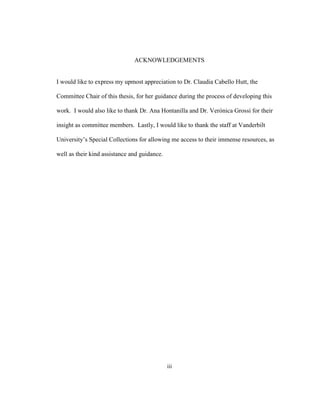 iii
ACKNOWLEDGEMENTS
I would like to express my upmost appreciation to Dr. Claudia Cabello Hutt, the
Committee Chair of this thesis, for her guidance during the process of developing this
work. I would also like to thank Dr. Ana Hontanilla and Dr. Verónica Grossi for their
insight as committee members. Lastly, I would like to thank the staff at Vanderbilt
University’s Special Collections for allowing me access to their immense resources, as
well as their kind assistance and guidance.
 