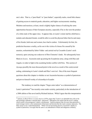34
one’s skin. That is, a “pure black” or “pure Indian”, especially males, stood little chance
of gaining access to material goods, education, and higher socioeconomic standing.
Mulattos and mestizos, at least, stood a slightly higher chance of realizing the same
opportunities because of their European ancestry, especially if he or she were the product
of a white male of the upper class. It appears that, in Lastre’s mind, had his child been a
mulatto and educated female, would be able to avoid the physical labor that he and many
of his friends, both men and women, have had to endure. Unfortunately for him, his
prediction becomes a reality, as his son is the victim of a house fire caused by his
enemies, orchestrated by Señor Váldez and carried out by Cocambo (Lastre’s arch
nemesis), upon carrying out a takeover of Don Clemente’s lands. He subsequently loses
María to locura. Ascensión ends up joining the Ecuadorian army, along with Díaz and
Angulo, in order to fight in the escalating border conflict with Peru. This section of
Juyungo possibly the most discussed point in the novel as a result of the controversial
ending, culminating in Lastre’s death and Díaz’s survival. One of the most frequent
questions about this chapter is whether or not Ascensión becomes a symbol of patriotism
and proves himself worthy of citizenship in Ecuador.
The tendency to read the chapter “Negro entre indios” as a demonstration of
Lastre’s patriotism22
has recently come under scrutiny, particularly in the introduction of
a 2006 edition of the novel and by Richard Jackson. While I agree that this interpretation
22
Jackson, in Black Writers in Latin America (1979), argues that “Lastre is an admirable hero who in the
end seemingly embodies a national ideal—patriotism”, although he also opines that the novel’s ending,
which results in the protagonist’s death, is problematic. Jackson proposes that, far more than patriotism, a
much stronger motive is the mantainment of the honor and heroism that the Lastre surname represents. The
latter seems to me a valid interpretation. While I do not necessarily perceive Ascensión’s death as a
symbol of patriotism, I do argue that the same is an embodiment of black and indigenous solidarity.
 