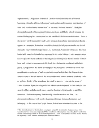 35
is problematic, I propose an alternative: Lastre’s death culminates the process of
becoming culturally African, indigenous23
, and perhaps an Ecuadorian manifestation of
what José Martí calls the “natural man” in his essay “Nuestra América”. He fights
alongside hundreds of thousands of Indians, mestizos, and blacks who all struggle for
national belonging in a country that has not considered the interests of the same. There is
also a more subtle manner in which Lastre achieves this cultural transformation: Lastre
appears to carry out a death ritual resembling that of the indigenous man he saw buried
during his stay with the Cayapa Indians. As mentioned, Ascensión witnesses a dead man
buried with more food than he has consumed in his entire lifetime. Lastre wonders about
his own possible burial and one of the indigenous men responds that the former will not
have such a ritual to commemorate his death since he is not a member of said ethnic
group. I propose that this death ritual impacts the protagonist substantially when one
considers the prominence of such events in the novel and the fact that this particular
funeral is one of the few which is not associated with a horrific end to a loved one’s life
as well as a display of the abundance for which he aspires. I return to the scene of
Lastre’s demise. Upon deciding to invade a Peruvian encampment to steal food, he kills
several soldiers and afterwards eats a recently slaughtered hog in order to quell his
starvation. He is subsequently shot down by Peruvian soldiers and dies. The
aforementioned scenes both involve three major themes: lineage, abundance, and
belonging. In the case of the Cayapa funeral, Lastre is an outsider welcomed in the
23
The Spanish element of this tri-ethnic paradigm is noticeably absent in this chapter, as most of the
Ecuadorian armed forces are composed of Afro-Ecuadorian and indigenous men. Also, Lastre has lost his
mulatto son to a tragic attack on the island Pepepán and as a result his wife María becomes insane. Nelson,
the physically “white” mulatto, seemingly self-identifies as black.
 