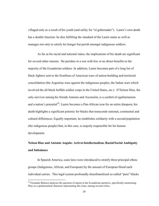 36
villaged only as a result of his youth (and utility for “el gobernador”). Lastre’s own death
has a double function: he dies fulfilling the standard of the Lastre name as well as
manages not only to satisfy his hunger but perish amongst indigenous soldiers.
As far as his racial and national status, the implications of his death are significant
for several other reasons. He perishes in a war with few or no direct benefits to the
majority of the Ecuadorian soldiers. In addition, Lastre becomes part of a long list of
black fighters sent to the frontlines of American wars of nation-building and territorial
consolidation (the Argentine wars against the indigenous peoples, the Indian wars which
involved the all-black buffalo soldier corps in the United States, etc.). If Nelson Díaz, the
only survivor among his friends Antonio and Ascensión, is a symbol of egalitarianism
and a nation’s potential24
, Lastre becomes a Pan-African icon for an entire diaspora; his
death highlights a significant polemic for blacks that transcends national, continental and
cultural differences. Equally important, he establishes solidarity with a second population
(the indigenous people) that, in this case, is majorly responsible for his human
development.
Nelson Díaz and Antonio Angulo: Activst-Intellectualism, Racial/Social Ambiguity
and Imbalance
In Spanish America, caste laws were introduced to stratify three principal ethnic
groups (Indigenous, African, and European) by the amount of European blood each
individual carries. This legal system profoundly disenfranchised so-called “pure” blacks
24
Fernando Balseca analyzes the question of nation in the Ecuadorian narrative, specifically mentioning
Díaz as a quintessential character representing this issue, among several critics.
 