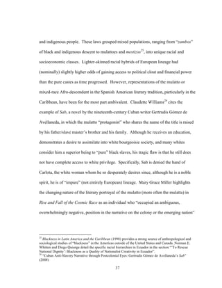 37
and indigenous people. These laws grouped mixed populations, ranging from “zambos”
of black and indigenous descent to mulattoes and mestizos25
, into unique racial and
socioeconomic classes. Lighter-skinned racial hybrids of European lineage had
(nominally) slightly higher odds of gaining access to political clout and financial power
than the pure castes as time progressed. However, representations of the mulatto or
mixed-race Afro-descendent in the Spanish American literary tradition, particularly in the
Caribbean, have been for the most part ambivalent. Claudette Williams26
cites the
example of Sab, a novel by the nineteenth-century Cuban writer Gertrudis Gómez de
Avellaneda, in which the mulatto “protagonist” who shares the name of the title is raised
by his father/slave master’s brother and his family. Although he receives an education,
demonstrates a desire to assimilate into white bourgeoisie society, and many whites
consider him a superior being to “pure” black slaves, his tragic flaw is that he still does
not have complete access to white privilege. Specifically, Sab is denied the hand of
Carlota, the white woman whom he so desperately desires since, although he is a noble
spirit, he is of “impure” (not entirely European) lineage. Mary Grace Miller highlights
the changing nature of the literary portrayal of the mulatto (more often the mulatta) in
Rise and Fall of the Cosmic Race as an individual who “occupied an ambiguous,
overwhelmingly negative, position in the narrative on the colony or the emerging nation”
25
Blackness in Latin America and the Caribbean (1998) provides a strong source of anthropological and
sociological studies of “blackness” in the Americas outside of the United States and Canada. Norman E.
Whitten and Diego Quiorga detail the specific racial hierarchies in Ecuador in the section “’To Rescue
National Dignity’: Blackness as a Quality of Nationalist Creativity in Ecuador”.
26
“Cuban Anti-Slavery Narrative through Postcolonial Eyes: Gertrudis Gómez de Avellaneda’s Sab”
(2008)
 