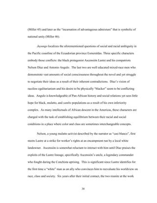 38
(Miller 45) and later as the “incarnation of advantageous admixture” that is symbolic of
national unity (Miller 46).
Juyungo localizes the aforementioned questions of social and racial ambiguity in
the Pacific coastline of the Ecuadorian province Esmeraldas. Three specific characters
embody those conflicts: the black protagonist Ascensión Lastre and his compatriots
Nelson Díaz and Antonio Angulo. The last two are well educated mixed-race men who
demonstrate vast amounts of social consciousness throughout the novel and yet struggle
to negotiate their ideas as a result of their inherent contradictions. Díaz’s vision of
raceless egalitarianism and his desire to be physically “blacker” seem to be conflicting
ideas. Angulo is knowledgeable of Pan-African history and social relations yet sees little
hope for black, mulatto, and zambo populations as a result of his own inferiority
complex. As many intellectuals of African descent in the Americas, these characters are
charged with the task of establishing equilibrium between their racial and social
conditions in a place where color and class are sometimes interchangeable concepts.
Nelson, a young mulatto activist described by the narrator as “casi blanco”, first
meets Lastre at a strike for worker’s rights at an encampment run by a local white
landowner. Ascensión is somewhat reluctant to interact with him until Díaz praises the
exploits of the Lastre lineage, specifically Ascensión’s uncle, a legendary commander
who fought during the Conchista uprising. This is significant since Lastre identifies for
the first time a “white” man as an ally who convinces him to reevaluate his worldview on
race, class and society. Six years after their initial contact, the two reunite at the work
 