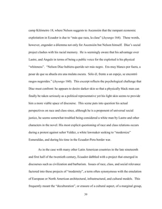 39
camp Kilómetro 18, where Nelson suggests to Ascensión that the rampant economic
exploitation in Ecuador is due to “más que raza, la clase” (Juyungo 164). These words,
however, engender a dilemma not only for Ascensión but Nelson himself. Díaz’s social
project clashes with his racial memory. He is seemingly aware that his advantage over
Lastre, and Angulo in terms of being a public voice for the exploited is his physical
“whiteness”. “Nelson Díaz hubiera querido ser más negro. Era muy blanco por fuera, a
pesar de que su abuela era una mulata oscura. Sólo él, frente a un espejo, se encontró
rasgos negroides.” (Juyungo 160). This excerpt reflects the psychological challenge that
Díaz must confront: he appears to desire darker skin so that a physically black man can
finally be taken seriously as a political representative yet his light skin seems to provide
him a more viable space of discourse. This scene puts into question his actual
perspectives on race and class since, although he is a proponent of universal social
justice, he seems somewhat troubled being considered a white man by Lastre and other
characters in the novel. His most explicit questioning of race and class relations occurs
during a protest against señor Valdez, a white lawmaker seeking to “modernize”
Esmeraldas, and during his time in the Ecuador-Peru border war.
As in the case with many other Latin American countries in the late nineteenth
and first half of the twentieth century, Ecuador dabbled with a project that emerged in
discourses such as civilization and barbarism. Issues of race, class, and social relevance
factored into these projects of “modernity”, a term often synonymous with the emulation
of European or North American architectural, infrastructural, and cultural models. This
frequently meant the “deculturation”, or erasure of a cultural aspect, of a marginal group,
 
