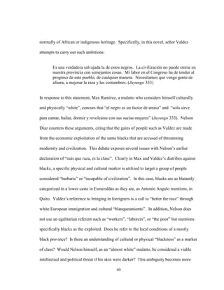 40
normally of African or indigenous heritage. Specifically, in this novel, señor Valdez
attempts to carry out such ambitions:
Es una verdadera salvajada la de estos negros. La civilización no puede entrar en
nuestra provincia con semejantes cosas. Mi labor en el Congreso ha de tender al
progreso de este pueblo, de cualquier manera. Necesitamos que venga gente de
afuera, a mejorar la raza y las costumbres. (Juyungo 333)
In response to this statement, Max Ramírez, a mulatto who considers himself culturally
and physically “white”, concurs that “el negro es un factor de atraso” and “solo sirve
para cantar, bailar, dormir y revolcarse con sus sucias mujeres” (Juyungo 333). Nelson
Díaz counters these arguments, citing that the gains of people such as Valdez are made
from the economic exploitation of the same blacks that are accused of threatening
modernity and civilization. This debate exposes several issues with Nelson’s earlier
declaration of “más que raza, es la clase”. Clearly in Max and Valdez’s diatribes against
blacks, a specific physical and cultural marker is utilized to target a group of people
considered “barbaric” or “incapable of civilization”. In this case, blacks are as blatantly
categorized in a lower caste in Esmeraldas as they are, as Antonio Angulo mentions, in
Quito. Valdez’s reference to bringing in foreigners is a call to “better the race” through
white European immigration and cultural “blanqueamiento”. In addition, Nelson does
not use an egalitarian referent such as “workers”, “laborers”, or “the poor” but mentions
specifically blacks as the exploited. Does he refer to the local conditions of a mostly
black province? Is there an understanding of cultural or physical “blackness” as a marker
of class? Would Nelson himself, as an “almost white” mulatto, be considered a viable
intellectual and political threat if his skin were darker? This ambiguity becomes more
 