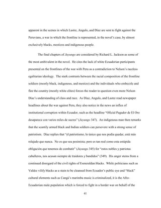 41
apparent in the scenes in which Lastre, Angulo, and Díaz are sent to fight against the
Peruvians, a war in which the frontline is represented, in the novel’s case, by almost
exclusively blacks, mestizos and indigenous people.
The final chapters of Juyungo are considered by Richard L. Jackson as some of
the most ambivalent in the novel. He cites the lack of white Ecuadorian participants
presented on the frontlines of the war with Peru as a contradiction to Nelson’s raceless
egalitarian ideology. The stark contrasts between the racial composition of the frontline
soldiers (mostly black, indigenous, and mestizo) and the individuals who embezzle and
flee the country (mostly white elites) forces the reader to question even more Nelson
Díaz’s understanding of class and race. As Díaz, Angulo, and Lastre read newspaper
headlines about the war against Peru, they also notice in the news an influx of
institutional corruption within Ecuador, such as the headline “Oficial Pagador de El Oro
desaparece con varios miles de sucres” (Juyungo 347). An indigenous man then remarks
that the scantily armed black and Indian soldiers can persevere with a strong sense of
patriotism. Díaz replies that “el patriotismo, lo único que nos podía quedar, está más
relajado que nunca. No es que sea pesimista; pero es tan real como esta estúpida
obligación que tenemos de combatir” (Juyungo 345) for “estos nobles y patriotas
caballeros, nos acusan siempre de traidores y bandidos” (349). His anger stems from a
continued disregard of the civil rights of Esmeraldan blacks. While politicians such as
Valdez vilify blacks as a stain to be cleansed from Ecuador’s public eye and “black”
cultural elements such as Cangá’s marimba music is criminalized, it is the Afro-
Ecuadorian male population which is forced to fight in a border war on behalf of the
 