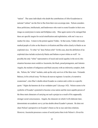 42
“nation”. The same individuals who doubt the contributions of Afro-Ecuadorians to
national “culture” are the first to flee from their own sovereign state. Nelson considers
these politicians, intellectuals, and landowners who want to create Ecuador in their own
image as countrymen in name and birthplace only. Díaz again seems to be outraged that
there are specific targets for social stratification and exploitation, with one’s race as a
marker for class. I return to the protest against Valdez. In that scene, Valdez obviously
marked people of color as the threat to civilization and Díaz refers clearly to blacks as an
exploited class. To what “us” does Nelson refer? In this case, does his definition of an
exploited class include exclusively blacks and Indians or poor whites as well? As
possibly the only “white” representative of racial and social equality in the novel, this
situation becomes more sordid as Ascensión, the black, proud protagonist, and Antonio
Angulo, the mulatto of indigenous and black ancestry with an inferiority complex, both
die. Nelson, the “white” mulatto, ends up the only survivor of the three men. Fernando
Balesca, in his critical essay “En busca de nuevas regiones: la nación y la narrativa
ecuatoriana”, cites Díaz’s doubts about Ecuador as a nation and a refers to a specific
quote: “Algún día haremos de él un verdadero país” (Juyungo 142). Nelson seems to be
symbolic of Ecuador’s potential to become a true nation and the most capable person of
the three main characters of carrying out such a project as a result of his supposedly
stronger social consciousness. Angulo, the character on which I will elaborate later,
demonstrates an academic savvy yet has doubts about Ecuador’s present. He does not
share Nelson’s perspective on Ecuador’s future as far as race and class relations.
However, Ascensión possesses a sense of social justice that rivals Nelson’s. Given his
 