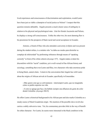 43
lived experiences and consciousness of discrimination and exploitation, would Lastre
have been just as viable a champion of social justice as Nelson? I suspect that this
question remains debatable. Angulo presents a much clearer sense of ambiguity in
relation to his physical and psychological state. Like his friends Ascensión and Nelson,
he displays a strong self-consciousness. Unlike the other two, his most damning flaw is
his pessimism for the prospects of black racial and social acceptance in Ecuador.
Antonio, a friend of Díaz who also attended a university in Quito and was present
during the student strikes, is a mulatto who “se daba sus modos para disimilar su
complejo de inferioridad” by performing whiteness through means of “speaking
correctly” in front of his white cohorts (Juyungo 157). Angulo makes evident his
discomforts with his “racial” condition, yet is well-versed in Pan-African history and
sociology, something that even Lastre and Díaz, two characters who take enormous pride
in being black, cannot claim. I return to the conversation that Angulo has with Lastre
about the origins of African arrivals in Ecuador, specifically in Esmeraldas:
--Más quiero creé que se soliviantaron—interrumpió Lastre, que no imaginaba
cómo se podría soportar esa vida.
--A esto se agrega que hay y ha habido siempre una afluencia de gente de color
desde Colombia. (Juyungo 268-9)
He offers Lastre a historical background to his African past and also marks Colombia as a
steady source of black Ecuadorian origin. His mention of the possible slave revolt also
carries a subtly subversive tone. Yet, his commentary provides little in the way of benefit
for either character. For Lastre, he seems more interested in the black condition in the
 