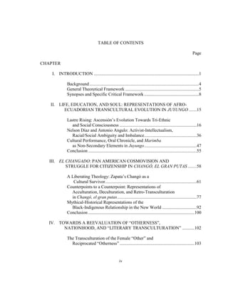 iv
TABLE OF CONTENTS
Page
CHAPTER
I. INTRODUCTION ..............................................................................................1
Background..................................................................................................4
General Theoretical Framework ..................................................................5
Synopses and Specific Critical Framework .................................................8
II. LIFE, EDUCATION, AND SOUL: REPRESENTATIONS OF AFRO-
ECUADORIAN TRANSCULTURAL EVOLUTION IN JUYUNGO .......15
Lastre Rising: Ascensión’s Evolution Towards Tri-Ethnic
and Social Consciousness .....................................................................16
Nelson Díaz and Antonio Angulo: Activist-Intellectualism,
Racial/Social Ambiguity and Imbalance...............................................36
Cultural Performance, Oral Chronicle, and Marimba
as Non-Secondary Elements in Juyungo...............................................47
Conclusion .................................................................................................55
III. EL CHANGADO: PAN AMERICAN COSMOVISION AND
STRUGGLE FOR CITIZENSHIP IN CHANGÓ, EL GRAN PUTAS ........58
A Liberating Theology: Zapata’s Changó as a
Cultural Survivor..................................................................................61
Counterpoints to a Counterpoint: Representations of
Acculturation, Deculturation, and Retro-Transculturation
in Changó, el gran putas.......................................................................77
Mythical-Historical Representations of the
Black-Indigenous Relationship in the New World ...............................92
Conclusion ...............................................................................................100
IV. TOWARDS A REEVALUATION OF “OTHERNESS”,
NATIONHOOD, AND “LITERARY TRANSCULTURATION” ...........102
The Transculturation of the Female “Other” and
Reciprocated “Otherness”...................................................................103
 