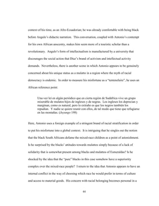 44
context of his time, as an Afro-Ecuadorian; he was already comfortable with being black
before Angulo’s didactic narration. This conversation, coupled with Antonio’s contempt
for his own African anscestry, makes him seem more of a touristic scholar than a
revolutionary. Angulo’s form of intellectualism is manufactured by a university that
discourages the social action that Díaz’s brand of activism and intellectual activity
demands. Nevertheless, there is another scene in which Antonio appears to be genuinely
concerned about his unique status as a mulatto in a region where the myth of racial
democracy is endemic. In order to measure his misfortune as a “tentenelaire”, he uses an
African reference point:
Una vez leí en algún periódico que en cierta región de Sudáfrica vive un grupo
miserable de mulatos hijos de ingleses y de negras. Los ingleses los deprecian y
marginan, como es natural, pero lo extraño es que los negros también los
repudian. Y nadie se quiere reunir con ellos, de tal modo que tiene que refugiarse
en las montañas. (Juyungo 198)
Here, Antonio uses a foreign example of a stringent brand of racial stratification in order
to put his misfortune into a global context. It is intriguing that he singles out the notion
that the black South Africans defame the mixed-race children as a point of astonishment.
Is he surprised by the blacks’ attitudes towards mulattos simply because of a lack of
solidarity that is somewhat present among blacks and mulattos of Esmeraldas? Is he
shocked by the idea that the “pure” blacks in this case somehow have a superiority
complex over the mixed-race people? I return to the idea that Antonio appears to have an
internal conflict in the way of choosing which race he would prefer in terms of culture
and access to material goods. His concern with racial belonging becomes personal in a
 