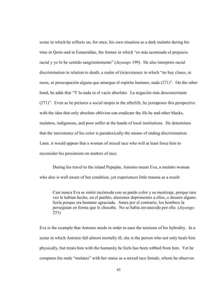 45
scene in which he reflects on, for once, his own situation as a dark mulatto during his
time in Quito and in Esmeraldas, the former in which “es más acentuado el prejuicio
racial y yo lo he sentido sangrientemente” (Juyungo 199). He also interprets racial
discrimination in relation to death, a realm of (in)existence in which “no hay clases, ni
razas, ni preocupación alguna que amargue el espíritu humano, nada (271)”. On the other
hand, he adds that “Y la nada es el vacío absoluto. La negación más desconcertante
(271)”. Even as he pictures a social utopia in the afterlife, he juxtaposes this perspective
with the idea that only absolute oblivion can eradicate the ills he and other blacks,
mulattos, indigenous, and poor suffer at the hands of local institutions. He determines
that the inexistence of his color is paradoxically the means of ending discrimination.
Later, it would appear that a woman of mixed race who will at least force him to
reconsider his pessimism on matters of race.
During his travel to the island Pepepán, Antonio meets Eva, a mulatto woman
who also is well aware of her condition, yet experiences little trauma as a result:
Casi nunca Eva se sintió incómoda con su pardo color y su mestizaje, porque rara
vez le habían hecho, en el pueblo, alusiones deprimentes a ellos, o desaire alguno.
Sería porque era bastante agraciada. Antes por el contrario, los hombres la
perseguían en forma que le chocaba. No se había envanecido por ello. (Juyungo
251)
Eva is the example that Antonio needs in order to ease the tensions of his hybridity. In a
scene in which Antonio fall almost mortally ill, she is the person who not only heals him
physically, but treats him with the humanity he feels has been robbed from him. Yet he
compares his male “mulatez” with her status as a mixed race female, whom he observes
 