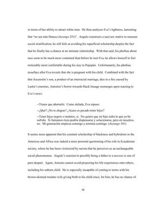 46
in terms of her ability to attract white men. He then analyzes Eva’s lightness, lamenting
that “no sea más blanca (Juyungo 251)”. Angulo constructs a race/sex matrix to measure
social stratification; he still fails at avoiding his superficial scholarship despite the fact
that he finally has a chance at an intimate relationship. With that said, his phobias about
race seem to be much more contained than before he met Eva; he allows himself to feel
noticeably more confortable during his stay in Pepepán. Unfortunately, his phobias
resurface after Eva reveals that she is pregnant with his child. Combined with the fact
that Ascensión’s son, a product of an interracial marriage, dies in a fire caused by
Lastre’s enemies, Antoinio’s horror towards black lineage reemerges upon reacting to
Eva’s news:
--Tienes que abortarlo. Como alelada, Eva repuso:
--¿Qué? ¿No te alegras? ¿Acaso es pecado tener hijos?
--Tener hijos negros o mulatos, sí. No quiero que mi hijo sufra lo que yo he
sufrido. Si fuéramos ricos podría dispensarse y solucionarse, pero en nosotros,
no. Mi generación empieza conmigo y termina conmigo. (Juyungo 341)
It seems more apparent that his constant scholarship of blackness and hybridism in the
Americas and Africa was indeed a more personal questioning of his role in Ecuadorian
society, where he has been victimized by racism that he perceives as an unchangeable
social phenomenon. Angulo’s reaction to possibly being a father to a moreno is one of
pure despair. Again, Antonio cannot avoid projecting his life experiences onto others,
including his unborn child. He is especially incapable of coming to terms with his
brown-skinned mulatto wife giving birth to his child since, for him, he has no chance of
 