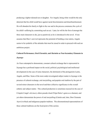 47
producing a lighter-skinned son or daughter. For Angulo, being white would be the only
deterrent that his child would have against racial discrimination and disenfranchisement.
He will abandon his family to fight in the war and in the process commence the cycle of
his child’s suffering by committing such an act. Later, he will be the first of amongst the
three main characters to die, just as punitively as he is introduced in the novel. If one
assumes that Díaz’s survival represents the potential of building a true nation, Angulo
seems to be symbolic of the attitudes that must be erased in order to proceed with such an
ambitious project.
Cultural Performance, Oral Chronicle, and Marimba as Non-Secondary Elements in
Juyungo
As I have attempted to demonstrate, constant cultural exchange that is represented in
Juyungo has a profound impact on the social, political, psychological and intellectual
development (in the case of some characters, the detriment) of the protagonists Lastre,
Angulo, and Díaz. Some of the more under-investigated subject matter in Juyungo is the
presence of cultural exchange, oral storytelling, and popular oral tradition by the part of
several minor characters in the novel and their collective significance in the overall
esthetic and subject matter. This cultural production is sometimes musical (in the case of
Críspulo Cangá’s décimas), others pseudo-ritual (Tripa Dulce’s guise as a shaman), and
yet others demonstrate the power of oral storytelling (Cástulo and, later, Don Clemente
Ayoví) in black and indigenous popular tradition. The aforementioned representations of
these cultural traditions are the focal point of this section.
 