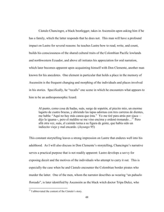 48
Cástulo Chancingre, a black bootlegger, takes in Ascensión upon asking him if he
has a family, which the latter responds that he does not. This man will have a profound
impact on Lastre for several reasons: he teaches Lastre how to read, write, and count,
builds his consciousness of the shared cultural traits of the Colombian Pacific lowlands
and northwestern Ecuador, and above all initiates his appreciation for oral narration,
which later becomes apparent upon acquainting himself with Don Clemente, another man
known for his anecdotes. One element in particular that holds a place in the memory of
Ascensión is the frequent changing and morphing of the individuals and places involved
in his stories. Specifically, he “recalls” one scene in which he encounters what appears to
him to be an anthropomorphic lizard:
Al punto, como cosa de hadas, suás, surge de sopetón, al piecito mío, un enorme
lagarto de cuatro brazas, y abriendo las tapas adornas con tres carreras de dientes,
me habla: “Aquí no hay más canoa que ésta.” Yo me tiré para atrás por siaca—
dijo la iguana--, pero el maldito se me vino encima y ordenó tronando…27
Pero
allá otra vez, suás, el caimán torna a su figura de gente, que había sido un
indiecito viejo y mal encardo. (Juyungo 95)
This constant storytelling leaves a strong impression on Lastre that endures well into his
adulthood. As I will also discuss in Don Clemente’s storytelling, Chancingre’s narrative
serves a practical purpose that is not readily apparent: Lastre develops a savvy for
exposing deceit and the motives of the individuals who attempt to carry it out. This is
especially the case when he and Cástulo encounter the Colombian border pirates who
murder the latter. One of the men, whom the narrator describes as wearing “un pañuelo
floreado”, is later identified by Ascensión as the black witch doctor Tripa Dulce, who
27
I abbreviated the content of the Cástulo’s story.
 