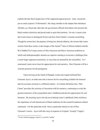 49
exploits the fear that Cayapas have of his supposed magical powers. Later, Ascensión
just as easily exposes “el Hermanito”, the clergy member in the chapter that introduces
Afrodita, as a fraud and, after that, the government officials from Quito who promise the
black workers electricity and paved roads to quiet their protests. For me, it seems clear
that Lastre learns to distinguish fiction and facts from Cástulo’s constant storytelling.
Though his stories have the purpose of being less directly didactic, the lessons that Lastre
extracts from these stories evoke images of the Anansi28
tales of African tradition and the
Br’er Rabbit/Tío Conejo stories of Afro-American and Native American traditions in
which said anthropomorphic animals use superior cunning to overcome a challenge from
a much larger opponent (sometimes, in ways that are shunned by the storyteller). As I
mentioned, Lastre never loses his appreciation for oral narrative. Don Clemente will be a
welcome presence for the protagonist.
Upon arriving on the island of Pepepán, Lastre and Angulo befriend Don
Clemente Ayoví, an older man who is known for his storytelling (whether the listeners
take his accounts seriously is a different matter). As Cástulo did before him, “Don
Cleme” provokes the curiosity of Ascensión with his narrative, continuing to evoke the
greatest memories of the young black man’s childhood and also his appreciation for oral
literature. By inserting Ayoví into the novel during Lastre’s adulthood, Ortiz reinforces
the importance of oral transmission of black traditions for the coastal Ecuadorian cultural
continuum. For this particular work, I have a particular interest in one of Don
Clemente’s stories. Ayoví tells this story in response to Críspulo “Azulejo” Cangá’s
28
In the Ashanti language, Anansi is a word for “spider”
 