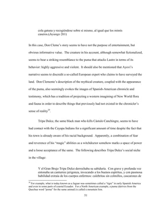 51
cola gatuna y recogiéndose sobre sí mismo, al igual que los mimís
caseros.(Juyungo 261)
In this case, Don Cleme’s story seems to have not the purpose of entertainment, but
obvious informative value. The creature in his account, although somewhat fictionalized,
seems to bear a striking resemblance to the puma that attacks Lastre in terms of its
behavior: highly aggressive and violent. It should also be mentioned that Ayoví’s
narrative seems to discredit a so-called European expert who claims to have surveyed the
land. Don Clemente’s description of the mythical creature, coupled with the appearance
of the puma, also seemingly evokes the images of Spanish-American chronicle and
testimony, which has a tradition of projecting a western imagining of New World flora
and fauna in order to describe things that previously had not existed in the chronicler’s
sense of reality29
.
Tripa Dulce, the same black man who kills Cástulo Canchingre, seems to have
had contact with the Cayapa Indians for a significant amount of time despite the fact that
his town is already aware of his racial background. Apparently, a combination of fear
and reverence of his “magic” abilities as a witchdoctor somehow marks a space of power
and a loose acceptance of the same. The following describes Tripa Dulce’s social niche
in the village:
Y el Gran Brujo Tripa Dulce derrochaba su sabiduría. Con grave y profunda voz
entonaba un canturreo jerigonza, invocando a los buenos espíritus, y con pasmosa
habilidad extraía de los cuerpos enfermos: culebritas sin colmillos, cascarones de
29
For example, what is today known as a Jaguar was sometimes called a “tigre” in early Spanish America
and even in some parts of coastal Ecuador. For a North American example, a puma (derives from the
Quechua word “poma” for the same animal) is called a mountain lion.
 
