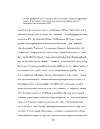 52
huevos rellenos con ojos de pescado y pelos de cristiano, alacranes sin ponzoña,
pájaros de mal agüero, lagartijas de gran tamaño, murciélagos muertos y
cucarachas blancas. (Juyungo 104)
Nevertheless, the reception of Lastre is something quite different: they treat him with a
substantially stronger sense of distance than Tripa Dulce. This exchange provokes some
questioning. Does the relationship between Tripa Dulce and the Cayapas suggest
common religious philosophies between Africans and Indians? Does Tripa Dulce
establish a uniquely American or Afro-American folk practice that is consistent with
Cayapa beliefs? Judging by the fact that Ascensión exposes “El Gran Brujo” as a fraud,
the possibility of the “witchdoctor” sharing common beliefs with the Cayapas definitely
does not seem to be the case. However, Tripa Dulce’s ability to establish a place among
the Cayapas is nonetheless incredible, as it seems that he has not only taken advantage of
the stereotype of the “mystical negro” and the concept of being a “juyungo”, he also
devises an elaborate and uniquely American religious practice in the process. I propose
that, given the circumstances and motivation behind gaining the trust (or reverence) of
this indigenous tribe, he has mimicked a cultural form that resembles just enough a
pseudo-mystical practice carried out by an “Afro-Ecuadorian” or “Indigenous” shaman.
Ortiz, through the insertion of Tripa Dulce, seems to have also made a cross-cultural
indictment against religious institutions at large: he implicates the Church as an exploiter
earlier when Ascensión avoids a conversion and later when el Hermanito abuses his
clerical position in a small town by syphoning money from the locals and doing little to
help them. A prime example of this religious exploitation occurs in the scene which a
family offers their daughter to Tripa Dulce for marriage and, it appears, not to anger him
 