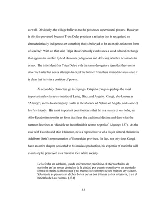 53
as well. Obviously, the village believes that he possesses supernatural powers. However,
is this fear provoked because Tripa Dulce practices a religion that is recognized as
characteristically indigenous or something that is believed to be an exotic, unknown form
of sorcery? With all that said, Tripa Dulce certainly establishes a solid cultural exchange
that appears to involve hybrid elements (indigenous and African), whether he intends to
or not. The tribe identifies Tripa Dulce with the same derogatory term that they use to
describe Lastre but never attempts to expel the former from their immediate area since it
is clear that he is in a position of power.
As secondary characters go in Juyungo, Críspulo Cangá is perhaps the most
important male character outside of Lastre, Díaz, and Angulo. Cangá, also known as
“Azulejo”, seems to accompany Lastre in the absence of Nelson or Angulo, and is one of
his first friends. His most important contribution is that he is a master of marimba, an
Afro-Ecuadorian popular art form that fuses the traditional décima and does what the
narrator describes as “dándole un inconfundible acento negroide” (Juyungo 137). As the
case with Cástulo and Don Clemente, he is a representative of a major cultural element in
Adalberto Otriz’s representation of Esmeraldas province. In fact, not only does Cangá
have an entire chapter dedicated to his musical production, his expertise of marimba will
eventually be perceived as a threat to local white society.
De la fecha en adelante, queda enteramente prohibido el efectuar bailes de
marimba en las zonas centrales de la ciudad por cuanto constituyen un atentado
contra el orden, la moralidad y las buenas costumbres de los pueblos civilizados.
Solamente se permitirán dichos bailes en las dos últimas calles interiores, o en el
baneario de Las Palmas. (334)
 