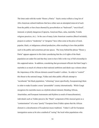 54
The letter ends with the words “Honor y Patria.” Such a notice reflects a long list of
Afro-American cultural traditions that have either seen an attempted removal of such
from the public or have been shunned by powerbrokers as “backward”, “uncivilized”,
immoral, or plainly dangerous (Capoeria, American blues, salsa, marimba, Yoruba
religious practices, etc.). In the case of many Latin American countries (Brazil included),
projects to achieve “modernity” or “progress” have often come at the price of rural,
popular, black, or indigenous cultural production, often resulting in laws that prohibit
such in the public and sometimes private spaces. The irony behind the phrase “Honor y
Patria” appears apparent in this letter considering that the civil rights of the black
population are under fire and that they seem to have little in the way of full citizenship in
this supposed nation. In addition, considering that government officials feel that Cangá’s
marimba is so much of a threat to their national ambitions and ideals says volumes about
the importance of the African element coastal Ecuador’s culture. In order to “control”
this threat to the national image, Valdez and other public officials attempt to
“acculturate” the black population, “whitening” (more specifically, Europeanizing) them
in order to make Ecuador a more “presentable” country internationally. While Cangá
recognizes his marimba music as a hybrid cultural element, blending African,
Amerindian, and European instruments and rhythms (a result of transculturation),
individuals such as Valdez perceive the “black” component of this musical genre as a
“contamination” of a once “purely” European form (Valdez opines that the African
element is a deculturation of Ecuadorian music tradition). Valdez’s call for European
immigration seems to be also a method of “curing” the local white populations who
 