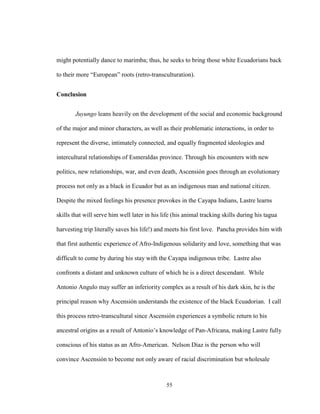55
might potentially dance to marimba; thus, he seeks to bring those white Ecuadorians back
to their more “European” roots (retro-transculturation).
Conclusion
Juyungo leans heavily on the development of the social and economic background
of the major and minor characters, as well as their problematic interactions, in order to
represent the diverse, intimately connected, and equally fragmented ideologies and
intercultural relationships of Esmeraldas province. Through his encounters with new
politics, new relationships, war, and even death, Ascensión goes through an evolutionary
process not only as a black in Ecuador but as an indigenous man and national citizen.
Despite the mixed feelings his presence provokes in the Cayapa Indians, Lastre learns
skills that will serve him well later in his life (his animal tracking skills during his tagua
harvesting trip literally saves his life!) and meets his first love. Pancha provides him with
that first authentic experience of Afro-Indigenous solidarity and love, something that was
difficult to come by during his stay with the Cayapa indigenous tribe. Lastre also
confronts a distant and unknown culture of which he is a direct descendant. While
Antonio Angulo may suffer an inferiority complex as a result of his dark skin, he is the
principal reason why Ascensión understands the existence of the black Ecuadorian. I call
this process retro-transcultural since Ascensión experiences a symbolic return to his
ancestral origins as a result of Antonio’s knowledge of Pan-Africana, making Lastre fully
conscious of his status as an Afro-American. Nelson Díaz is the person who will
convince Ascensión to become not only aware of racial discrimination but wholesale
 