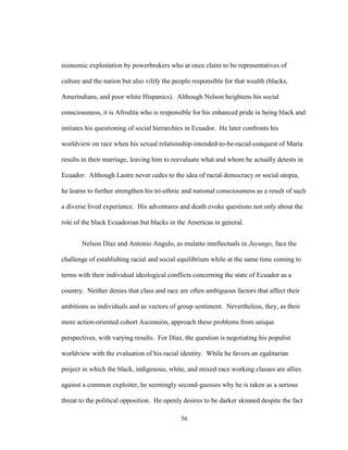 56
economic exploitation by powerbrokers who at once claim to be representatives of
culture and the nation but also vilify the people responsible for that wealth (blacks,
Amerindians, and poor white Hispanics). Although Nelson heightens his social
consciousness, it is Afrodita who is responsible for his enhanced pride in being black and
initiates his questioning of social hierarchies in Ecuador. He later confronts his
worldview on race when his sexual relationship-intended-to-be-racial-conquest of María
results in their marriage, leaving him to reevaluate what and whom he actually detests in
Ecuador. Although Lastre never cedes to the idea of racial democracy or social utopia,
he learns to further strengthen his tri-ethnic and national consciousness as a result of such
a diverse lived experience. His adventures and death evoke questions not only about the
role of the black Ecuadorian but blacks in the Americas in general.
Nelson Díaz and Antonio Angulo, as mulatto intellectuals in Juyungo, face the
challenge of establishing racial and social equilibrium while at the same time coming to
terms with their individual ideological conflicts concerning the state of Ecuador as a
country. Neither denies that class and race are often ambiguous factors that affect their
ambitions as individuals and as vectors of group sentiment. Nevertheless, they, as their
more action-oriented cohort Ascensión, approach these problems from unique
perspectives, with varying results. For Díaz, the question is negotiating his populist
worldview with the evaluation of his racial identity. While he favors an egalitarian
project in which the black, indigenous, white, and mixed-race working classes are allies
against a common exploiter, he seemingly second-guesses why he is taken as a serious
threat to the political opposition. He openly desires to be darker skinned despite the fact
 