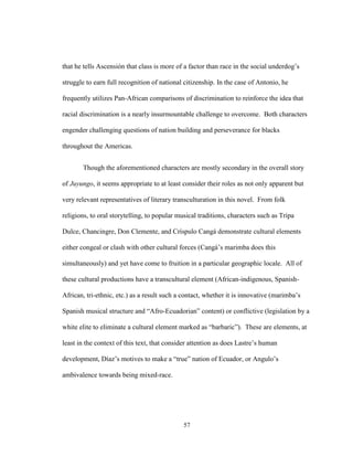 57
that he tells Ascensión that class is more of a factor than race in the social underdog’s
struggle to earn full recognition of national citizenship. In the case of Antonio, he
frequently utilizes Pan-African comparisons of discrimination to reinforce the idea that
racial discrimination is a nearly insurmountable challenge to overcome. Both characters
engender challenging questions of nation building and perseverance for blacks
throughout the Americas.
Though the aforementioned characters are mostly secondary in the overall story
of Juyungo, it seems appropriate to at least consider their roles as not only apparent but
very relevant representatives of literary transculturation in this novel. From folk
religions, to oral storytelling, to popular musical traditions, characters such as Tripa
Dulce, Chancingre, Don Clemente, and Críspulo Cangá demonstrate cultural elements
either congeal or clash with other cultural forces (Cangá’s marimba does this
simultaneously) and yet have come to fruition in a particular geographic locale. All of
these cultural productions have a transcultural element (African-indigenous, Spanish-
African, tri-ethnic, etc.) as a result such a contact, whether it is innovative (marimba’s
Spanish musical structure and “Afro-Ecuadorian” content) or conflictive (legislation by a
white elite to eliminate a cultural element marked as “barbaric”). These are elements, at
least in the context of this text, that consider attention as does Lastre’s human
development, Díaz’s motives to make a “true” nation of Ecuador, or Angulo’s
ambivalence towards being mixed-race.
 