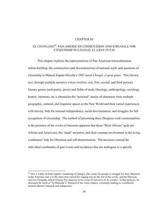 58
CHAPTER III
EL CHANGADO30
: PAN-AMERICAN COSMOVISION AND STRUGGLE FOR
CITIZENSHIP IN CHANGÓ, EL GRAN PUTAS
This chapter explores the representations of Pan-American transculturation,
nation-building, the construction (and deconstruction) of national myth, and questions of
citizenship in Manuel Zapata Olivella’s 1983 novel Changó, el gran putas. This literary
text, through multiple narrative voices (written, oral, first, second, and third person),
literary genres (oral poetry, prose) and fields of study (theology, anthropology, sociology,
history, literature, etc.), chronicles the “personal” stories of characters from multiple
geographic, cultural, and linguistic spaces in the New World and their varied experiences
with slavery, bids for national independence, racial discrimination, and struggles for full
recognition of citizenship. The method of presenting these Diaspora-wide commonalities
is the presence of the orisha (it becomes apparent that these “West African” gods are
African and American), the “dead” ancestors, and their constant involvement in the living
combatants’ bids for liberation and self-determination. The ancestors remind the
individual combatants of past events and incidences that are analogous to a specific
30
This is a play on both Zapata’s rendering of Changó, who curses his people to struggle for their liberation
in the Americas and is at the same time cursed for waging war on the rest of the orisha, and the Mexican
term La Chingada, which Octavio Paz analyzes in his essay El laberinto de la soledad. In that analysis, he
discusses the myth of “la Malinche’s” betrayal of the Aztec empire, eventually leading to a conflicted
mestizo identity (Spanish and indigenous).
 