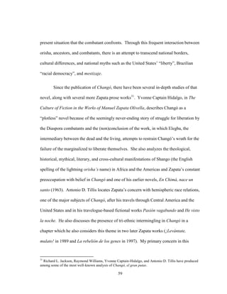 59
present situation that the combatant confronts. Through this frequent interaction between
orisha, ancestors, and combatants, there is an attempt to transcend national borders,
cultural differences, and national myths such as the United States’ “liberty”, Brazilian
“racial democracy”, and mestizaje.
Since the publication of Changó, there have been several in-depth studies of that
novel, along with several more Zapata prose works31
. Yvonne Captain Hidalgo, in The
Culture of Fiction in the Works of Manuel Zapata Olivella, describes Changó as a
“plotless” novel because of the seemingly never-ending story of struggle for liberation by
the Diaspora combatants and the (non)conclusion of the work, in which Elegba, the
intermediary between the dead and the living, attempts to restrain Changó’s wrath for the
failure of the marginalized to liberate themselves. She also analyzes the theological,
historical, mythical, literary, and cross-cultural manifestations of Shango (the English
spelling of the lightning orisha’s name) in Africa and the Americas and Zapata’s constant
preoccupation with belief in Changó and one of his earlier novels, En Chimá, nace un
santo (1963). Antonio D. Tillis locates Zapata’s concern with hemispheric race relations,
one of the major subjects of Changó, after his travels through Central America and the
United States and in his travelogue-based fictional works Pasión vagabundo and He visto
la noche. He also discusses the presence of tri-ethnic intermingling in Changó in a
chapter which he also considers this theme in two later Zapata works (¡Levántate,
mulato! in 1989 and La rebelión de los genes in 1997). My primary concern in this
31
Richard L. Jackson, Raymond Williams, Yvonne Captain-Hidalgo, and Antonio D. Tillis have produced
among some of the most well-known analysis of Changó, el gran putas.
 