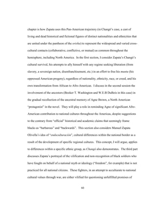 60
chapter is how Zapata uses this Pan-American trajectory (in Changó’s case, a cast of
living and dead historical and fictional figures of distinct nationalities and ethnicities that
are united under the pantheon of the orisha) to represent the widespread and varied cross-
cultural contacts (collaborative, conflictive, or mutual) as common throughout the
hemisphere, including North America. In the first section, I consider Zapata’s Changó’s
cultural survival, his attempts to ally himself with any regime seeking liberation (from
slavery, a sovereign nation, disenfranchisement, etc.) in an effort to free his muntu (his
oppressed American progeny), regardless of nationality, ethnicity, race, or creed, and his
own transformation from African to Afro-American. I discuss in the second session the
involvement of the ancestors (Booker T. Washington and W.E.B DuBois in this case) in
the gradual recollection of the ancestral memory of Agne Brown, a North American
“protagonist” in the novel. They will play a role in reminding Agne of significant Afro-
American contribution to national cultures throughout the Americas, despite suggestions
to the contrary from “official” historical and academic claims that seemingly frame
blacks as “barbarous” and “backwards”. This section also considers Manuel Zapata
Olivella’s idea of “endoculturación”, cultural differences within the national border as a
result of the development of specific regional cultures. This concept, I will argue, applies
to differences within a specific ethnic group, as Changó also demonstrates. The third part
discusses Zapata’s portrayal of the vilification and non-recognition of black soldiers who
have fought on behalf of a national myth or ideology (“freedom”, for example) that is not
practiced for all national citizens. These fighters, in an attempt to acculturate to national
cultural values through war, are either vilified for questioning unfulfilled promises of
 