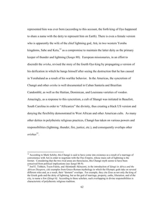 62
represented him was ever born (according to this account, the forth king of Oyo happened
to share a name with the deity to represent him on Earth). There is even a female version
who is apparently the wife of the chief lightning god, Ará, in two western Yoruba
kingdoms, Sabe and Ketu,32
as a compromise to maintain the latter deity as the primary
keeper of thunder and lightning (Sango 88). European missionaries, in an effort to
discredit the orisha, revised the story of the fourth Oyo king by propagating a version of
his deification in which he hangs himself after seeing the destruction that he has caused
in Yorubaland as a result of his warlike behavior. In the Americas, the syncretism of
Changó and other orisha is well documented in Cuban Santería and Brazilian
Candomblé, as well as the Haitian, Dominican, and Louisiana varieties of voodoo.
Amazingly, as a response to this syncretism, a cult of Shangó was initiated in Beaufort,
South Carolina in order to “Africanize” the divinity, thus creating a black US version and
denying the flexibility demonstrated in West African and other American cults. As many
other deities in polytheistic religious practices, Changó has taken on various powers and
responsibilities (lightning, thunder, fire, justice, etc.), and consequently overlaps other
orishas33
.
32
According to Mark Schiltz, this Changó is said to have come into existence as a result of a marriage of
convenience with Ará in order to negotiate with the Oyo Empire, whose main cult of lightning is the
former. Considering that the two rival areas are theocracies, this Changó myth seems to have been
conceived from political implications (see Sangó 88-9).
33
Joel E. Tishken, Toyin Falola, and Akíntúndé Akínyemi, in the introduction of Ṣàngó in Africa and the
African Diaspora, cite examples from Greco-Roman mythology in which the Olympic gods take on several
different roles and, as a result, their “domain” overlaps. For example, they cite Zeus as not only the king of
the Greek gods and the deity of lightning, but as the god of marriage, property, oaths, liberation, and of the
city, to name a few (Ṣàngó 6). According to these scholars, such overlapping in divine responsibilities is
characteristic of polytheistic religious tradition.
 