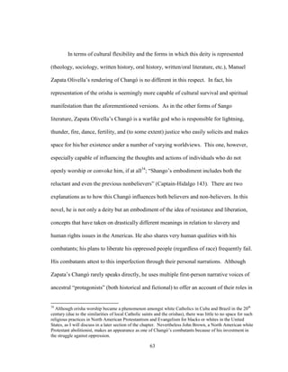 63
In terms of cultural flexibility and the forms in which this deity is represented
(theology, sociology, written history, oral history, written/oral literature, etc.), Manuel
Zapata Olivella’s rendering of Changó is no different in this respect. In fact, his
representation of the orisha is seemingly more capable of cultural survival and spiritual
manifestation than the aforementioned versions. As in the other forms of Sango
literature, Zapata Olivella’s Changó is a warlike god who is responsible for lightning,
thunder, fire, dance, fertility, and (to some extent) justice who easily solicits and makes
space for his/her existence under a number of varying worldviews. This one, however,
especially capable of influencing the thoughts and actions of individuals who do not
openly worship or convoke him, if at all34
; “Shango’s embodiment includes both the
reluctant and even the previous nonbelievers” (Captain-Hidalgo 143). There are two
explanations as to how this Changó influences both believers and non-believers. In this
novel, he is not only a deity but an embodiment of the idea of resistance and liberation,
concepts that have taken on drastically different meanings in relation to slavery and
human rights issues in the Americas. He also shares very human qualities with his
combatants; his plans to liberate his oppressed people (regardless of race) frequently fail.
His combatants attest to this imperfection through their personal narrations. Although
Zapata’s Changó rarely speaks directly, he uses multiple first-person narrative voices of
ancestral “protagonists” (both historical and fictional) to offer an account of their roles in
34
Although orisha worship became a phenomenon amongst white Catholics in Cuba and Brazil in the 20th
century (due to the similarities of local Catholic saints and the orishas), there was little to no space for such
religious practices in North American Protestantism and Evangelism for blacks or whites in the United
States, as I will discuss in a later section of the chapter. Nevertheless John Brown, a North American white
Protestant abolitionist, makes an appearance as one of Changó’s combatants because of his investment in
the struggle against oppression.
 