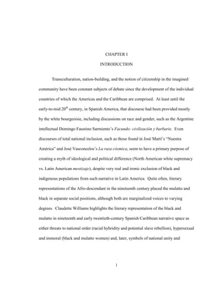 1
CHAPTER I
INTRODUCTION
Transculturation, nation-building, and the notion of citizenship in the imagined
community have been constant subjects of debate since the development of the individual
countries of which the Americas and the Caribbean are comprised. At least until the
early-to-mid 20th
century, in Spanish America, that discourse had been provided mostly
by the white bourgeoisie, including discussions on race and gender, such as the Argentine
intellectual Domingo Faustino Sarmiento’s Facundo: civilización y barbarie. Even
discourses of total national inclusion, such as those found in José Martí’s “Nuestra
América” and José Vasconcelos’s La raza cósmica, seem to have a primary purpose of
creating a myth of ideological and political difference (North American white supremacy
vs. Latin American mestizaje), despite very real and ironic exclusion of black and
indigenous populations from such narrative in Latin America. Quite often, literary
representations of the Afro-descendant in the nineteenth century placed the mulatto and
black in separate social positions, although both are marginalized voices to varying
degrees. Claudette Williams highlights the literary representation of the black and
mulatto in nineteenth and early twentieth-century Spanish Caribbean narrative space as
either threats to national order (racial hybridity and potential slave rebellion), hypersexual
and immoral (black and mulatto women) and, later, symbols of national unity and
 