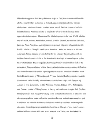 64
liberation struggles or their betrayal of those projects. One particular demand from his
ekobios (soul brothers and sisters, as Richard Jackson once translated the phrase)
distinguishes him from the other versions is that his call for those people to battle for
their liberation is American insofar as he calls for a war to free themselves from
oppression in that region. His demand for all ethnic groups in the New World, whether
they are black, mulatto, Amerindian, mestizo, or white (later on, he mentions Chicanos,
Jews and Asian-Americans and, in the process, expands Changó’s influence to the US
Pacific) reinforces Changó’s condition as American. As for his status as an African
American, Zapata creates a new mythology for his Changó: the deity, along with his
subjects, is condemned to exile in the Americas for starting a never-ending war against
his orisha brethren. He, as his people, has to adjust to new social realities such as the
presence of Western religious beliefs, slavery, discrimination, miscegenation, vilification,
and destitution as well as endure a prolonged resistance and liberation effort that is not
limited to participants of African descent. Yvonne Captain-Hidalgo warns the reader to
consider that “once the deity transcends the ocean he is no longer, strictly speaking,
African or even Yoruba”; he is Afro-American (Captain-Hidalgo 137). As the people
that Zapata’s version of Changó curses to slavery and challenges to regain their freedom,
the deity himself must readjust to varying social and cultural conditions in a massive and
diverse geographical space while at the same time he must maintain a presence in a land
where there are constant attempts to silence and eventually obliterate him from public
discourse. His ambiguous presence in the Americas in Changó, el gran putas becomes
evident in his encounters with José María Morelos, Nat Turner, and Simón Bolívar.
 