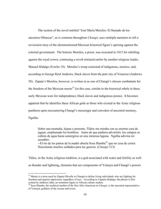 65
The section of the novel entitled “José María Morelos: El llamado de los
ancestros Olmecas”, as is common throughout Changó, uses multiple narrators to tell a
revisionist story of the aforementioned Mexican historical figure’s uprising against the
colonial government. The historic Morelos, a priest, was executed in 1815 for rebelling
against the royal crown, continuing a revolt initiated earlier by another religious leader,
Manuel Hidalgo (Fowler 18). Morelos’s troop consisted of indigenous, mestizo, and,
according to George Reid Andrews, black slaves from the port city of Veracruz (Andrews
58). Zapata’s Morelos, however, is written in as one of Changó’s chosen combatants for
the freedom of the Mexican muntu35
(in this case, similar to the historical rebels in these
early Mexican wars for independence, black slaves and indigenous peons). It becomes
apparent that he identifies these African gods as those who existed in the Aztec religious
pantheon upon encountering Changó’s messenger and convoker of ancestral memory,
Ngafúa:
Sobre una montaña, lejana y presente, Tláloc me miraba con su enorme cara de
jaguar, emplumado los hombros. Antes de que pudiera advertirlo, los campos se
cubren de agua hasta sumergirse en una inmensa laguna. Ngafúa adivina mi
asombro:
--El río de los partos de la madre abuela Sosa Illamba36
que no cesa de correr.
Necesitarás muchos soldados para tus guerras. (Changó 313)
Tláloc, in the Aztec religious tradition, is a god associated with water and fertility as well
as thunder and lightning, elements that are components of Yemayá and Changó’s powers
35
Muntu is a term used by Zapata Olivella in Changó to define living individuals who are fighting for
freedom and against oppression, regardless of race. According to Captain-Hidalgo, the phrase is first
coined by Janheinz Jahn, an imminent figure in African culture studies.
36
Sosa Illamba, the mythical mother of the first Afro-American in Changó, is the ancestral representative
of Yemayá, goddess of the oceans and rivers.
 