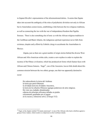 66
in Zapata Olivella’s representation of the aforementioned deities. It seems that Zapata
takes into account the ambiguity of the roles of polytheistic divinities not only in African
but in Amerindian cosmovisions, establishing a link between the two religious traditions,
as well as connecting the two with the war of independence/freedom that Ngafúa
foresees. There is also something else of note: as with the African religious tradition in
the Caribbean and Black Atlantic, the indigenous spiritual experience never falls from
existence, despite early efforts by Catholic clergy to acculturate the Amerindians in
Mexico.
Zapata, just as there are a great number of origin stories behind the diverse West
African and Afro-American orisha cults, creates a new mythos in order to explain the
mystery of the Olmec civilization, which has produced art forms which feature faces with
African and Chinese features. Nagó37
, one of the Ancestors, leaves little doubt about this
common mission between the two ethnic groups, one that was apparently destined to
occur:
He redescubierto la tierra del Anáhuac
la tierra que parió Odumare
la olvidada tierra de olvidados Ancestros,
la tierra de los abuelos Olmecas ngangas poderosos de artes mágicas.
He visto sus ciudades abandonadas
cabezas de príncipes africanos talladas en piedra
celosamente guardadas por el jaguar
en la oscura y silenciosa selva. (Changó 312)
37
Nagó, in the chapter entitled “El muntu americano”, is one of the Africans who lead a rebellion against a
group of slave traders, which results in a shipwreck on the Carribean islands.
 